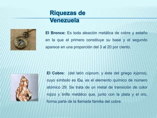 Riquezas de
Venezuela
El Bronce: Es toda aleación metálica de cobre y estaño
en la que el primero constituye su base y el segundo
aparece en una proporción del 3 al 20 por ciento.
El Cobre: (del latín cŭprum, y éste del griego kýpros),
cuyo símbolo es Cu, es el elemento químico de número
atómico 29. Se trata de un metal de transición de color
rojizo y brillo metálico que, junto con la plata y el oro,
forma parte de la llamada familia del cobre
 