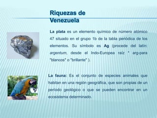Riquezas de
Venezuela
La plata es un elemento químico de número atómico
47 situado en el grupo 1b de la tabla periódica de los
elementos. Su símbolo es Ag (procede del latín:
argentum, desde el Indo-Europea raíz * arg-para
"blancos" o "brillante" ).
La fauna: Es el conjunto de especies animales que
habitan en una región geográfica, que son propias de un
período geológico o que se pueden encontrar en un
ecosistema determinado.
 