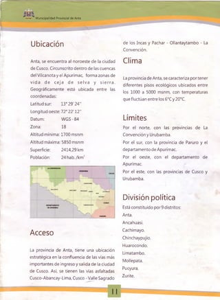 Municipalidad Provincial de Anta
Ubicación v
Anta, se encuentra al noroeste de la ciudad
de Cusco. Circunscrito dentro de las cuencas
del Vilcanota y el Apurímac, forma zonas de
vid a de ce ja de se lv a y s ie rra .
Geográficamente está ubicada entre las
coordenadas:
Latitud sur: 13° 29' 24"
Longitud oeste: 72° 22' 12"
Datum: W GS-84
Zona: 18
Altitud mínima: 1700 msnm
Altitud máxima: 5850 msnm
Superficie: 2414,29 km
Población: 24hab./km 2
Acceso
La provincia de Anta, tiene una ubicación
estratégica en la confluencia de las vías más
importantes de ingreso y salida de la ciudad
de Cusco. Así, se tienen las vías asfaltadas
Cusco-Abancay-Lima, Cusco - Valle Sagrado
de los Incas y Pachar - Ollantaytambo - La
Convención.
Clima
La provincia de Anta, se caracteriza por tener
diferentes pisos ecológicos ubicados entre
los 1000 a 5000 msnm, con temperaturas
que fluctúan entre los 6°C y 20°C.
Límites
Por el norte, con las provincias de La
Convención y Urubamba.
Por el sur, con la provincia de Paruro y el
departamento de Apurímac.
Por el oeste, con el departamento de
Apurímac.
Por el este, con las provincias de Cusco y
Urubamba.
División política
Está constituido por 9 distritos:
Anta.
Ancahuasi.
Cachimayo.
Chinchaypujio.
Huarocondo.
Limatambo.
Mollepata.
Pucyura.
Zurite.
 