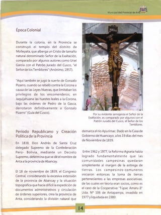 Municipalidad Provincial de Anta
Época Colonial
Durante la colonia, en la Provincia se
construyó el tem plo del distrito de
Mollepata, que alberga un Cristo de tamaño
natural denominado Señor de la Exaltación,
comparado por algunos autores como Uriel
García con el Patrón Jurado del Cusco, "el
Señorde losTemblores" (Anónimo, 1957).
"Aquí también se jugó la suerte de Gonzalo
Pizarro, cuando se rebeló contra la Corona a
causa de las Leyes Nuevas, que limitaban los
privilegios de los encom enderos; en
Jaquijahuana las huestes leales a la Corona,
bajo las órdenes de Pedro de la Gasea,
derrotaron definitivamente a Gonzalo
Pizarro" (Guía del Cusco).
Período Republicano y Creación
Política de la Provincia
En 1838, Don Andrés de Santa Cruz
delegado Supremo de la Confederación
Perú- Bolivia, m ediante un Decreto
Supremo, determina que se dé el nombre de
Anta a la provincia de Abancay.
El 18 de noviembre de 1839, el Congreso
Central, considerando la excesiva extensión
de la provincia de Abancay y la situación
topográfica que hacía difícil la expedición de
documentos administrativos y circulación
de órdenes superiores, crea la provincia de
Anta, considerando la división natural que
Por su evidente semejanza el Señor de la
Exaltación, es comparado por algunos con el
Patrón Jurado del Cusco, el Señor de los
Temblores.
demarca el río Apurímac. Dado en la Casa de
Gobierno de Huancayo, a los 19 días del mes
de Noviembre de 1839.
Entre 1962 y 1977, la Reforma Agraria había
logrado fund am entalm ente que las
co m unidad es cam p esinas quedaran
simplemente al margen de la entrega de
tie rra s. Los cam p esin o s-co m u n ero s
iniciaron entonces la toma de tierras
pertenecientes a las empresas asociativas,
de las cuales en teoría eran socios, como es
el caso de la Cooperativa "Túpac Amaru II"
Ltda. N° 106 de Antapampa, invadida en
1977yliquidadaen 1980.
 