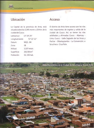 Municipalidad Provincial de Anta
Ubicación Acceso
La Capital de la provincia de Anta, está
situada sobre los 3,345 msnm. a 20 Km. de la
ciudad de Cusco.
Latitud sur: 13° 29'24”
Longitud oeste: 72° 22'12"
Datum:
Zona:
Altitud:
Superficie:
Población:
WGS - 84
18
3,337 mnsn.
202,58 km2
16,336 hab.
El distrito de Anta tiene acceso por las vías
más importantes de ingreso y salida de la
ciudad de Cusco. Así, se tienen las vías
asfaltadas y afirmadas Cusco - Abancay -
Lima, Cusco - Valle Sagrado de los Incas y
Pachar - Ollantaytambo - La Convención, e
Izcuchaca - Cruz Pata.
Vista Panorámica de la Ciudad de Izcuchaca y Nueva Anta
' _ - jü * , - : “t—
 