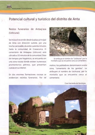 $üfeMunicipalidad Provincial de Anta
Potencial cultural y turístico del distrito de Anta
Restos funerarios de Antaq'asa
(Ushcurai)
Se inicia el recorrido desde la plaza principal
de Anta con dirección sureste, por una
trocha carrozable, durante cuarenta minutos
hasta la comunidad de Ccasacunca. El
cementerio de Antaqasa (Ushcurai) está
ubicado a 10 minutos de la comunidad. Data
de tiempos pre hispánicos, se encuentra en
una zona rocosa donde existen numerosos
promontorios pétreos, que presentan
cuevas en su interior.
En dos enormes formaciones rocosas se
evidencian recintos funerarios. Por tal
Se atribuye el nombre de "Uschcurai" por la
montaña que se encuentra cerca al cementerio.
motivo, los pobladores denominaron a esta
zona, "cementerio de los gentiles". Le
atribuyen el nombre de Uschcurai, por la
montaña que se encuentra cerca al
cementerio.
Casa hacienda de Bandojan.
 