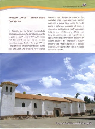 Municipalidad Provincial de Anta
Tem plo Colonial Inm aculada
Concepción
El Tem plo de la Virgen Inm aculada
Concepción de Anta, fue construido durante
el gobierno del V Virrey del Perú, Francisco
Toledo; m antiene sus características
coloniales desde finales del siglo XVI. El
Templo tiene el estilo renacentista, de planta
cruz latina, con una sola nave y dos capillas
laterales que forman la crucería. Sus
portadas están construidas con ladrillos
pastelero y piedra, tiene arcos de medio
punto y columnas adosadas al muro. El
material de ladrillo se usó con frecuencia en
la época renacentista para la edificación de
templos. La cimentación es de piedra de la
época Inca y los parámetro son de adobe. En
la parte posterior del Templo aún se pueden
observar dos retablos típicos de la Escuela
Cusqueña, que contrastan con el marcado
estilo renacentista.
 