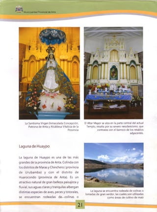 Municipalidad Provincial de Anta
La Santísima Virgen Inmaculada Concepción,
Patrona de Anta y Alcaldesa Vitalicia de la
Provincia
El Altar Mayor se alza en la parte central del actual
Templo, resalta por su severo neoclasicismo, que
contrasta con el barroco de los retablos
adyacentes.
Laguna de Huaypo
La laguna de Huaypo es una de las más
grandes de la provincia de Anta. Colinda con
los distritos de Maras y Chinchero ( provincia
de Urubamba) y con el distrito de
Huarocondo (provincia de Anta). Es un
atractivo natural de gran belleza paisajista y
fluvial, sus aguas clarasy tranquilas albergan
distintas especies de aves, peces y totorales,
se encuentran rodeadas de colinas o
La laguna se encuentra rodeada de colinas o
lomadas de gran verdor, las cuales son utilizadas
como áreas de cultivo de maíz
 