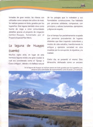lomadas de gran verdor, las riberas son
utilizadas como campos de cultivo de maíz.
Se realizan paseos en bote, guiados por los
lugareños. Esta laguna también sirve como
fuente de riego a once comunidades
aledañas gracias al proyecto de irrigación
Sam bor-H uaypo, fom entado por el
Proyecto Especial Plan Meris.
La laguna de Huaypo
(cuento)
Muchos siglos atrás, en lugar de esta
hermosa laguna existía una gran ciudad, la
cual era considerada como el "Qosqo o
Cusco antiguo", debido a la belleza natural
de los paisajes que lo rodeaban y sus
formidables construcciones. Fue habitada
por personas solidarias, compasivas, con
principios y valores humanistas, ejemplares
y dignas de respeto.
Con el tiempo fue paulatinamente ocupada
por personas procedentes de lugares
distantes que iban trayendo costumbres y
modos de vida extraños, transformando la
antigua y ejem plar, sociedad en otra
invadida por la corrupción, la injusticia y la
maldad.
Cierto día, se presentó el mismo Dios
Wiracocha, disfrazado como un anciano
En la laguna de Huaypo se realizan paseos en bote guiados por los lugareños y es
propicio para actividades de esparcimiento como el picnic y el camping.
í»
 