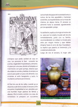 Municipalidad Provincial de Anta
„ IMS _
OTKWKWid »«J a J t l f l y * il» .u ~ + .}U .r y M q H lU íi , w ~ i
«4 Vu>
sancochado de papas de la variedad luntus o
runtus, de las más agradable y harinosas
existentes, acompañándolas con un trozo de
chalona de alpaca tierna. El anciano se
alimentó hasta la saciedad, agradeciendo
portan agradable potaje.
Ya satisfecho, explica a la mujer el motivo de
su paso por la ciudad y le pide salir de ella
inmediatamente, junto con su familia,
recomendándole no voltear la mirada para
atrás por ningún motivo y que debían
dirigirse hacia el cerro de Apu Huanakauri.
Le explicó que pasaría un terremoto y la
ciudad sería destruida.
Luego de irse el anciano, la mujer sale
andrajoso que pedía caridad de casa en
casa. Las personas le iban cerrando las
puertas, negándole hospitalidad y alimento.
Al pasar por una casa, donde se festejaba un
matrimonio con gran pompa, observó que
abundaba la comida y bebida; el anciano se
acercó para pedir un poco de alimento. Los
sirvientes al verlo harapiento y sucio, lo
insultaron y echaron por la fuerza.
Al final de una de las calles, cuando ya se
disponía a salir de la ciudad, el anciano al fin
encuentra hospitalidad al ser atendido por
una humilde mujer pastora de llamas y
alpacas. Ella le invitó a entrar a su casa, de
inm ediato le preparó un suculento
i 23
 