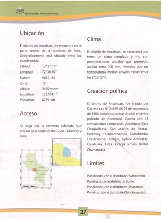 ■- ■» Municipalidad Provincial de Anta
Ubicación
El distrito de Ancahuasi, se encuentra en la
parte central de la provincia de Anta.
Geográficamente está ubicado entre las
coordenadas:
Latitud: 13° 27'19”
Longitud: 72° 18'02"
Datum: W GS-84
Zona: 18
Altitud: 3465 msnm
Superficie: 123,58 km2
Población: 6785 hab.
Acceso
Se llega por la carretera asfaltada que
articula a las ciudades de Cusco - Abancay y
Lima.
Clima
El distrito de Ancahuasi se caracteriza por
tener un clima templado y frío con
precipitaciones anuales que promedio
oscilan entre 700 mm, mientras que sus
temperaturas medias anuales varían entre
los8°Cy 12 °C.
Creación política
El distrito de Ancahuasi, fue creado por
Decreto Ley N° 24549 del 15 de septiembre
de 1986, siendo su capital distrital el centro
poblado de Ancahuasi. Cuenta con 13
comunidades campesinas: Ancahuasi, Circa
Chaquillcasa, San M artín de Porras,
Katañiray, Huamanchacona, Colcabamba,
Ccasacancha, Huillque, Ayllaca Accoracay,
Cacahuara, Circa, Ccacya y San Rafael,
Chamancalla.
Límites
Porel norte, con el distrito de Huarocondo.
Por el este, con el distrito de Zurite.
Porel oeste, con el distrito de Limatambo.
Por el sur, con el distrito de Chinchaypucyo.
 