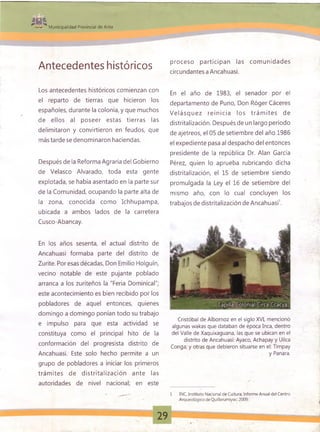 •*>* Municipalidad Provincial de Anta
Antecedentes históricos
Los antecedentes históricos comienzan con
el reparto de tierras que hicieron los
españoles, durante la colonia, y que muchos
de ellos al poseer estas tierras las
delimitaron y convirtieron en feudos, que
más tarde se denominaron haciendas.
Después de la Reforma Agraria del Gobierno
de Velasco Alvarado, toda esta gente
explotada, se había asentado en la parte sur
de la Comunidad, ocupando la parte alta de
la zona, conocida como Ichhupampa,
ubicada a ambos lados de la carretera
Cusco-Abancay.
En los años sesenta, el actual distrito de
Ancahuasi formaba parte del distrito de
Zurite. Por esas décadas, Don Emilio Holguín,
vecino notable de este pujante poblado
arranca a los zuriteños la "Feria Dominical";
este acontecimiento es bien recibido por los
pobladores de aquel entonces, quienes
domingo a domingo ponían todo su trabajo
e impulso para que esta actividad se
constituya como el principal hito de la
conformación del progresista distrito de
Ancahuasi. Este solo hecho permite a un
grupo de pobladores a iniciar los primeros
trám ites de distritalización ante las
autoridades de nivel nacional; en este
proceso participan las com unidades
circundantes a Ancahuasi.
En el año de 1983, el senador por el
departamento de Puno, Don Róger Cáceres
V elásq u ez rein icia los trám ites de
distritalización. Después de un largo período
de ajetreos, el 05 de setiembre del año 1986
el expediente pasa al despacho del entonces
presidente de la república Dr. Alan García
Pérez, quien lo aprueba rubricando dicha
distritalización, el 15 de setiembre siendo
promulgada la Ley el 16 de setiembre del
mismo año, con lo cual concluyen los
trabajos de distritalización de Ancahuasi1.
Cristóbal de Albornoz en el siglo XVI, mencionó
algunas wakas que databan de época Inca, dentro
del Valle de Xaquixaguana, las que se ubican en el
distrito de Ancahuasi: Ayaco, Achapay y Uilca
Conga; y otras que debieron situarse en el: Timpay
y Panara.
1 INC, Instituto Nacional de Cultura; Informe Anual del Centro
Arqueológico de Quillarumiyoc; 2009.
:
29
 