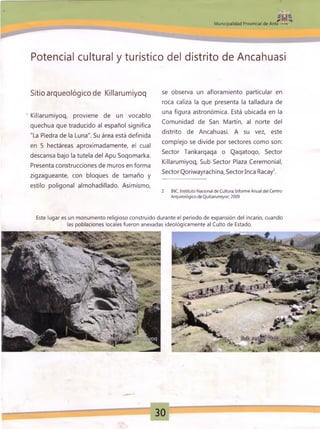 * * ¡r« á
0*
M unicipalidad Provincial de Anta ■*
Potencial cultural y turístico del distrito de Ancahuasi
Sitio arqueológico de Killarumiyoq
' Killarumiyoq, proviene de un vocablo
quechua que traducido al español significa
"La Piedra de la Luna". Su área está definida
en 5 hectáreas aproximadamente, el cual
descansa bajo la tutela del Apu Soqomarka.
Presenta construcciones de muros en forma
zigzagueante, con bloques de tamaño y
estilo poligonal almohadillado. Asimismo,
se observa un afloramiento particular en
roca caliza la que presenta la talladura de
una figura astronómica. Está ubicada en la
Comunidad de San Martín, al norte del
distrito de Ancahuasi. A su vez, este
complejo se divide por sectores como son:
Sector Tankarqaqa o Qaqatoqo, Sector
Killarumiyoq, Sub Sector Plaza Ceremonial,
Sector Qoriwayrachina, Sectorlnca Racay2.
2 INC, Instituto Nacional de Cultura; Informe Anual del Centro
Arqueológico de Quillarumiyoc; 2009
Este lugar es un monumento religioso construido durante el periodo de expansión del incario, cuando
las poblaciones locales fueron anexadas ideológicamente al Culto de Estado.
30
 