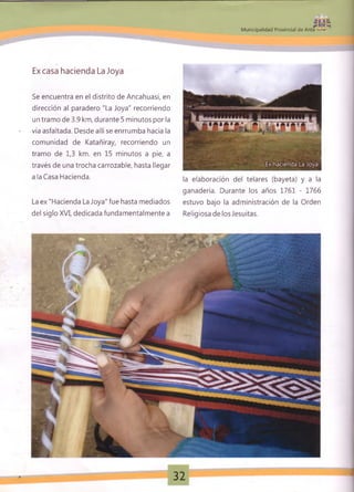 $ u í
M unicipalidad Provincial de Anta ■- *
Ex casa hacienda La Joya
Se encuentra en el distrito de Ancahuasi, en
dirección al paradero "La Joya" recorriendo
un tramo de 3.9 km, durante 5 minutos por la
vía asfaltada. Desde allí se enrrumba hacia la
comunidad de Katañiray, recorriendo un
tramo de 1,3 km. en 15 minutos a pie, a
través de una trocha carrozable, hasta llegar
a la Casa Hacienda.
La ex "Hacienda La Joya" fue hasta mediados
del siglo XVI, dedicada fundamentalmente a
la elaboración del telares (bayeta) y a la
ganadería. Durante los años 1761 - 1766
estuvo bajo la administración de la Orden
Religiosa de los Jesuítas.
32 *
 