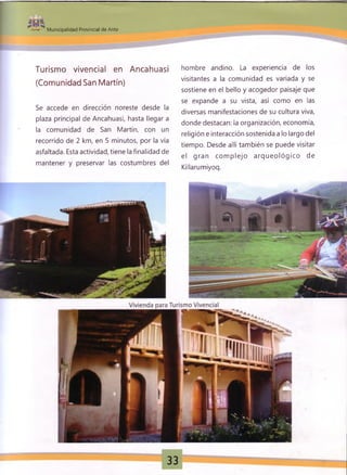------ 1
M unicipalidad Provincial de Anta
mSm
Turismo vivencial en Ancahuasi
(Comunidad San Martín)
Se accede en dirección noreste desde la
plaza principal de Ancahuasi, hasta llegar a
la comunidad de San Martín, con un
recorrido de 2 km, en 5 minutos, por la vía
asfaltada. Esta actividad, tiene la finalidad de
mantener y preservar las costumbres del
hombre andino. La experiencia de los
visitantes a la comunidad es variada y se
sostiene en el bello y acogedor paisaje que
se expande a su vista, así como en las
diversas manifestaciones de su cultura viva,
donde destacan: la organización, economía,
religión e interacción sostenida a lo largo del
tiempo. Desde allí también se puede visitar
el gran com plejo arq ueo ló g ico de
Killarumiyoq.
33
 