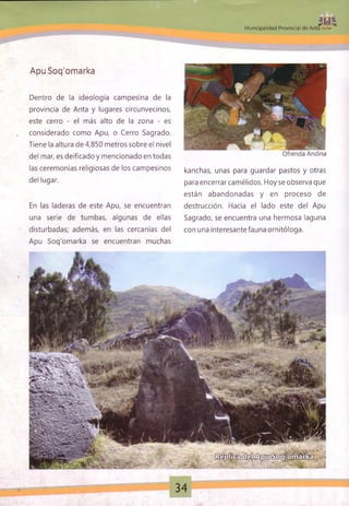¿ H *
M unicipalidad Provincial de Anta - *
Ofrenda Andina
Apu Soq'omarka
Dentro de la ideología campesina de la
provincia de Anta y lugares circunvecinos,
este cerro - el más alto de la zona - es
considerado como Apu, o Cerro Sagrado.
Tiene la altura de 4,850 metros sobre el nivel
del mar, es deificado y mencionado en todas
las ceremonias religiosas de los campesinos
del lugar.
En las laderas de este Apu, se encuentran
una serie de tumbas, algunas de ellas
disturbadas; además, en las cercanías del
Apu Soq'omarka se encuentran muchas
kanchas, unas para guardar pastos y otras
para encerrar camélidos. Hoy se observa que
están abandonadas y en proceso de
destrucción. Hacia el lado este del Apu
Sagrado, se encuentra una hermosa laguna
con una interesante fauna ornitóloga.
34
 