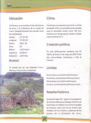 •- » Municipalidad Provincial de Anta
Ubicación Clima
Cachimayo, se encuentra al este del distrito
de Anta, a 12 kilómetros de la ciudad de
Cusco. Geográficamente está situado entre
las coordenadas:
Latitud: 13° 28'38"
Longitud: 72° 09'18"
Datum: W GS-84
Zona: 18
Altitud: 3,423 msnm
Superficie: 43,28 km2
Población: 2,037 Hab.
Acceso
Cachimayo, se caracteriza portener un clima
templado a frío, con precipitaciones anuales
que en promedio oscilan entre 700 mm,
mientras sus temperaturas medias anuales
varían entre los 12 °C.
Creación política
Se crea políticamente mediante Ley N°
18276, de fecha 15 de mayo de 1970. Tiene
dos comunidades: Cachimayo y Villa el
Carmen.
Se accede por las vías asfaltada Cusco- L í m i t e S
Abancay-LimayCusco-Urubamba.
Porel norte, con el distrito de Chinchero.
Por el este, con el distrito de Poroy (Cusco).
Por el oeste, con el distrito de Pucyura.
Por el sur, con los distritos de Poroy y Cusco.
Reseña histórica
Durante el siglo XVI, según la investigación
de Horacio Villanueva Urteaga, el distrito de
Cachimayo se hallaba circunscrito al pueblo
de Pucyura, como uno de sus anexos que
limitaba con los molinos y estancias de los
padres de la C om pañía de Jesús,
 