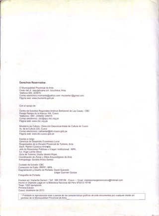 Derechos Reservados
© Municipalidad Provincial de Anta
Ovalo del Jr. Jaquijahuana s/n. Izcuchaca, Anta
Teléfono:084- 203670
Correo electrónico:m un¡anta@ yahoo.com ; m unianta1@ gm ail.com
Página web: www.m unianta.gob.pe
Con el apoyo de:
Centro de Estudios Regionales Andinos Bartolomé de Las C a sa s - C B C
P asaje Pam pa de la Alianza 164, Cusco
Teléfonos.: 084 - 245656/ 245415
Correo electrónico: cbc@ apu.cbc.org.pe
Página w eb: www.cbc.org.pe
Ministerio de Cultura - Dirección Desconcentrada de Cultura de Cusco
Av. de la Cultura 220, Cusco
Correo electrónico: callcenter@ drc-cusco.gob.pe
Página web: w ww.drc-cusco.gob.pe
Equipo a cargo:
G erencia de Desarrollo Económ ico Local
Responsable de la División Provincial de Turism o, Anta
Bach. Ram iro Ccoscco Andrade.
Je fe de Relaciones Publicas e Imagen Institucional - MPA.
Lic. Hugo Lalm e O lave.
G uía de Turism o: G ladis Venero Rojas.
Coordinación de Zonas y Sitios Arqueológicos de Anfa
Antropóloga: Soraida Bravo Santos
Cuidado de Edición: C B C
Corrección de Estilo: R R P P - MPA
Diagram ación y Diseño de Portada: David Quevedo
Edgar Guzm an Q ulspe
Fotografía de Portada:
Impreso en: Imprenta Gerson • Telf.: 084 235156 - C usco • Em ail: im preslonesgersoncusco@ hotm ail.com
Hecho el Depósito Legal en la Biblioteca Nacional del Perú N°2013-19156
Tiraje: 1000 ejem plares
Prim era Edición
C usco , diciembre de 2013
* Prohibida la reproducción total o parcial de las características gráficas de este docum entos p o r cualquier m edio sin
perm iso de la M unicipalidad P rovincial de Anta. ^
 