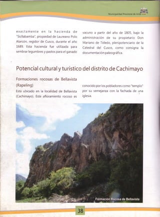 Municipalidad Provincial de Anta
e x a c t a m e n t e en la h a c i e n d a de
"Sicllabamba", propiedad de Laureano Polo
Alarcón, regidor de Cusco, durante el año
1689. Esta hacienda fue utilizada para
sembrar legumbres y pastos para el ganado
vacuno a partir del año de 1805, bajo la
administración de su propietario Don
Mariano de Toledo, plenipotenciario de la
Catedral del Cusco, como consigna la
documentación paleográfica.
Potencial cultural y turístico del distrito de Cachimayo
Formaciones rocosas de Bellavista
(Rapeling)
Está ubicado en la localidad de Bellavista
(Cachimayo). Este afloramiento rocoso es
conocido por los pobladores como "templo"
por su semejanza con la fachada de una
iglesia.
38
 