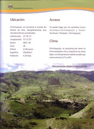 Municipalidad Provincial de Anta
Ubicación Acceso
Chinchaypujio, se encuentra al sureste del
distrito de Anta. Geográficamente esta
ubicado entre las coordenadas:
Latitud norte: 13° 38'11"
Longitud este: 72° 13'53"
Datum:
Zona:
Altitud:
Superficie:
Población:
WGS - 84
18
3,146 msnm.
390,58 km2
4,724 hab.
Se puede llegar por las carreteras Cusco-
I z c u c h a c a - C h i n c h a y p u j i o y Cusco-
Ancahuasi - Pantipata - Chinchaypujio
Clima
Chinchaypujio, se caracteriza por tener un
clima templado a frío y tropical en las zonas
bajas, con temperaturas medias anuales que
varían entre los 12°C a 18°C.
 
