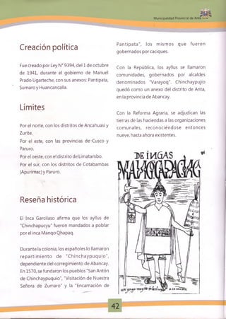 * í 4
M unicipalidad Provincial de Anta *■
Creación política
Fue creado por Ley N° 9394, del 1 de octubre
de 1941, durante el gobierno de Manuel
Prado Ugarteche, con sus anexos: Pantipata,
Sumaroy Huancancalla.
Límites
Por el norte, con los distritos de Ancahuasi y
Zurite.
Por el este, con las provincias de Cusco y
Paruro.
Por el oeste, con el distrito de Limatambo.
Por el sur, con los distritos de Cotabambas
(Apurímac) y Paruro.
Reseña histórica
El Inca Garcilaso afirma que los ayllus de
"Chinchapucyu" fueron mandados a poblar
por el inca ManqoQhapaq.
Durante la colonia, los españoles lo llamaron
rep artim ien to de "C hinchayp uq uio",
dependiente del corregimiento de Abancay.
En 1570, se fundaron los pueblos "San Antón
de Chinchaypuquio", "Visitación de Nuestra
Señora de Zumaro" y la "Encarnación de
Pantipata", los m ism os que fueron
gobernados por caciques.
Con la República, los ayllus se llamaron
comunidades, gobernados por alcaldes
denominados "Varayoq". Chinchaypujio
quedó como un anexo del distrito de Anta,
en la provincia de Abancay.
Con la Reforma Agraria, se adjudican las
tierras de las haciendas a las organizaciones
com unales, reconociéndose entonces
nueve, hasta ahora existentes.
42
 