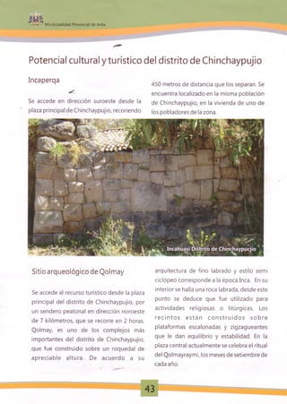 mi^• * M unicipalidad Provincial de Anta
Potencial cultural y turístico del distrito de Chinchaypujio
Incaperqa
Se accede en dirección suroeste desde la
plaza principal de Chinchaypujio, recoriendo
450 metros de distancia que los separan. Se
encuentra localizado en la misma población
de Chinchaypujio, en la vivienda de uno de
los pobladores de la zona.
Sitio arqueológico de Qolmay
Se accede al recurso turístico desde la plaza
principal del distrito de Chinchaypujio, por
un sendero peatonal en dirección noroeste
de 7 kilómetros, que se recorre en 2 horas.
Qolmay, es uno de los complejos más
importantes del distrito de Chinchaypujio,
que fue construido sobre un roquedal de
apreciable altura. De acuerdo a su
arquitectura de fino labrado y estilo semi
ciclópeo corresponde a la época Inca. En su
interior se halla una roca labrada, desde este
punto se deduce que fue utilizado para
actividades religiosas o litúrgicas. Los
r ec i nt os est án c o n s t r u i d o s s obre
plataformas escalonadas y zigzagueantes
que le dan equilibrio y estabilidad. En la
plaza central actualmente se celebra el ritual
del Qolmayraymi, los meses de setiembre de
cada año.
43
 