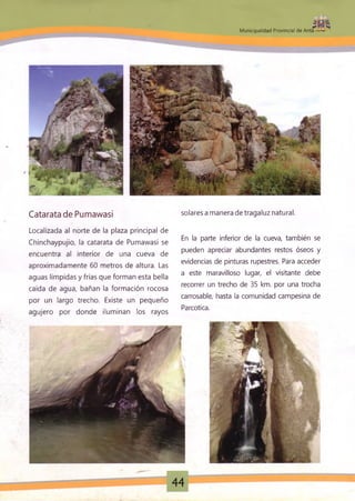 : • ' J L
11
M unicipalidad Provincial de Anta
Catarata de Pumawasi solares a manera de tragaluz natural.
Localizada al norte de la plaza principal de
Chinchaypujio, la catarata de Pumawasi se
encuentra al interior de una cueva de
aproximadamente 60 metros de altura. Las
aguas límpidas y frías que forman esta bella
caída de agua, bañan la formación rocosa
por un largo trecho. Existe un pequeño
agujero por donde iluminan los rayos
En la parte inferior de la cueva, también se
pueden apreciar abundantes restos óseos y
evidencias de pinturas rupestres. Para acceder
a este maravilloso lugar, el visitante debe
recorrer un trecho de 35 km. por una trocha
carrosable, hasta la comunidad campesina de
Parcotica.
44
JLP
 