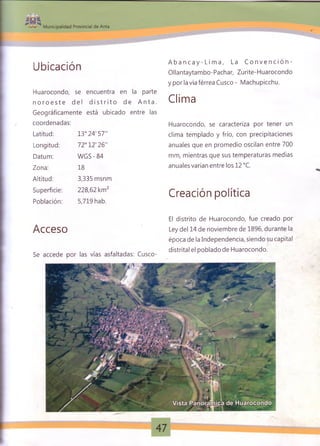 Municipalidad Provincial de Anta
Ubicación
Huarocondo, se encuentra en la parte
n o r o e s t e del d i s t r i t o de A n t a .
Geográficamente está ubicado entre las
coordenadas:
Latitud:
Longitud:
Datum:
Zona:
Altitud:
Superficie:
Población:
13°24'57"
72°12'26"
WGS - 84
18
3,335 msnm
228,62 km2
5,719 hab.
A b a n c a y - L i m a , La C o n v e n c i ó n -
Ollantaytambo-Pachar, Zurite-Huarocondo
y por la vía férrea Cusco - Machupicchu.
Clima
Huarocondo, se caracteriza por tener un
clima templado y frío, con precipitaciones
anuales que en promedio oscilan entre 700
mm, mientras que sus temperaturas medias
anuales varían entre los 12 °C.
Creación política
Acceso
El distrito de Huarocondo, fue creado por
Ley del 14 de noviembre de 1896, durante la
época de la Independencia, siendo su capital
distrital el poblado de Huarocondo.
Se accede por las vías asfaltadas: Cusco-
 
