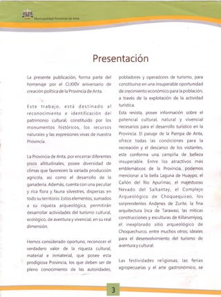 Presentación
La presente publicación, forma parte del
homenaje por el CLXXIV aniversario de
creación política de la Provincia de Anta.
E ste t ra b a jo , e stá d e s tin a d o al
reconocim iento e id entificación del
patrimonio cultural, constituido por los
m onum entos históricos, los recursos
naturales y las expresiones vivas de nuestra
Provincia.
La Provincia de Anta, por encerrar diferentes
pisos altitudinales, posee diversidad de
climas que favorecen la variada producción
agrícola, así como el desarrollo de la
ganadería. Además, cuenta con una peculiar
y rica flora y fauna silvestres, dispersas en
todo su territorio. Estos elementos, sumados
a su riqueza arqueológica, permitirán
desarrollar actividades del turismo cultural,
ecológico, de aventura y vivencial, en su real
dimensión.
Hemos considerado oportuno, reconocer el
verdadero valor de la riqueza cultural,
material e inmaterial, que posee esta
prodigiosa Provincia, los que deben ser de
pleno conocimiento de las autoridades,
pobladores y operadores de turismo, para
constituirse en una insuperable oportunidad
de crecimiento económico para la población,
a través de la explotación de la actividad
turística.
Esta revista, posee información sobre el
potencial cultural, natural y vivencial
necesarios para el desarrollo turístico en la
Provincia. El paisaje de la Pampa de Anta,
ofrece todas las condiciones para la
recreación y el descanso de los visitantes,
este conforma una campiña de belleza
insuperable. Entre los atractivos más
emblemáticos de la Provincia, podemos
mencionar a la bella Laguna de Huaypo, el
Cañón del Río Apurímac, el majestuoso
Nevado del Salkantay, el Com plejo
A rqueológico de C hoquequirao, los
sorprendentes Andenes de Zurite, la fina
arquitectura Inca de Tarawasi, las míticas
construcciones y esculturas de Killarumiyoq,
el inexplorado sitio arqueológico de
Choquechurco, entre muchos otros; ideales
para el desenvolvimiento del turismo de
aventura y cultural.
Las festividades religiosas, las ferias
agropecuarias y el arte gastronómico, se
 