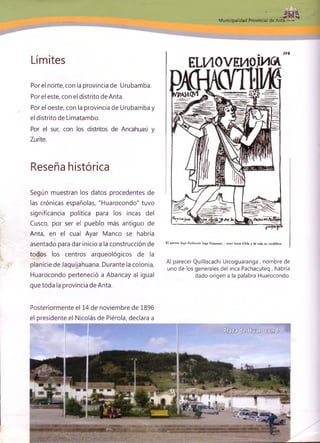 Municipalidad Proviñciát de Anta »*»**■-.
Límites
Porel norte, con la provincia de Urubamba.
Por el este, con el distrito de Anta.
Por el oeste, con la provincia de Urubamba y
el distrito de Limatambo.
Por el sur, con los distritos de Ancahuasi y
Zurite.
Reseña histórica
Según muestran los datos procedentes de
las crónicas españolas, "Huarocondo" tuvo
significancia política para los incas del
Cusco, por ser el pueblo más antiguo de
Anta, en el cual Ayar Manco se habría
asentado para dar inicio a la construcción de
todos los centros arqueológicos de la
planicie de Jaquijahuana. Durante la colonia,
Huarocondo perteneció a Abancay al igual
que toda la provincia de Anta.
E l noveno Inga Pachacuti in ga Yupanqui / reinó hasta C hile y de toda su cordillera.
Al parecer Quilliscachi Urcoguaranga , nombre de
uno de los generales del inca Pachacuteq , habría
dado origen a la palabra Huarocondo.
Posteriormente el 14 de noviembre de 1896
el presidente el Nicolás de Piérola, declara a
 