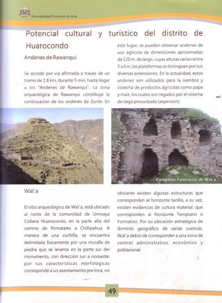 Municipalidad Provincial de Anta
Potencial cultural y turístico del distrito de
Se accede por vía afirmada a través de un diversas extensiones. En la actualidad, estos
tramo de 2.8 km, durante 5 min, hasta llegar andenes son utilizados para la siembra y
a los "Andenes de Rawanqui". La zona cosecha de productos agrícolas como papa
arqueológica de Rawanqui constituye la y maíz, los cuales son regados por el sistema
continuación de los andenes de Zurite. En de riego presurizado (aspersión).
El sitio arqueológico de Wat'a, está ubicado existen evidencias de cultura material, que
al norte de la comunidad de Urinsaya corresponden al Horizonte Temprano o
Collana Huarocondo, en la parte alta del Formativo. Por su ubicación estratégica de
camino de Pomatales a Chillipahua. A dominio geográfico de varias cuencas,
manera de una cuchilla, se encuentra Wat'a debió de corresponder a una zona de
delimitada físicamente por una muralla de control adm inistrativo, económ ico y
piedra que se levanta en la parte sur del poblacional.
monumento, con dirección sur a noroeste; f >
por sus características m orfológicas
corresponde a un asentamiento pre Inca, no
Huarocondo
Andenes de Rawanqui
este lugar, se pueden observar andenes de
uso agrícola de dimensiones aproximadas
de 120 m. de largo, cuyas alturas varían entre
3 a 6 m, las plataformas se distinguen por sus
Wat'a obstante existen algunas estructuras que
corresponden al horizonte tardío, a su vez,
49
 