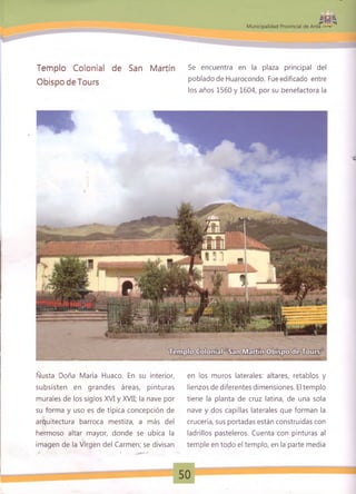 Templo Colonial de San Martín
ObispodeTours
Se encuentra en la plaza principal del
poblado de Huarocondo. Fue edificado entre
los años 1560 y 1604, por su benefactora la
Ñusta Doña María Huaco. En su interior,
subsisten en grandes áreas, pinturas
murales de los siglos XVI y XVII; la nave por
su forma y uso es de típica concepción de
arquitectura barroca mestiza, a más del
hermoso altar mayor, donde se ubica la
imagen de la Virgen del Carmen; se divisan
en los muros laterales: altares, retablos y
lienzos de diferentes dimensiones. El templo
tiene la planta de cruz latina, de una sola
nave y dos capillas laterales que forman la
crucería, sus portadas están construidas con
ladrillos pasteleros. Cuenta con pinturas al
temple en todo el templo, en la parte media
50
 