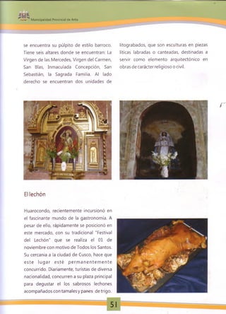¡H 1
M unicipalidad Provincial de Anta
se encuentra su púlpito de estilo barroco.
Tiene seis altares donde se encuentran: La
Virgen de las Mercedes, Virgen del Carmen,
San Blas, Inmaculada Concepción, San
Sebastián, la Sagrada Familia. Al lado
derecho se encuentran dos unidades de
litograbados, que son esculturas en piezas
líticas labradas o canteadas, destinadas a
servir como elemento arquitectónico en
obras de carácter religioso o civil.
r
El lechón
Huarocondo, recientemente incursionó en
el fascinante mundo de la gastronomía. A
pesar de ello, rápidamente se posicionó en
este mercado, con su tradicional "Festival
del Lechón" que se realiza el 01 de
noviembre con motivo de Todos los Santos.
Su cercanía a la ciudad de Cusco, hace que
este lu g ar esté p erm a n en te m e n te
concurrido. Diariamente, turistas de diversa
nacionalidad, concurren a su plaza principal
para degustar el los sabrosos lechones
acompañados con tamales y panes de trigo.
 