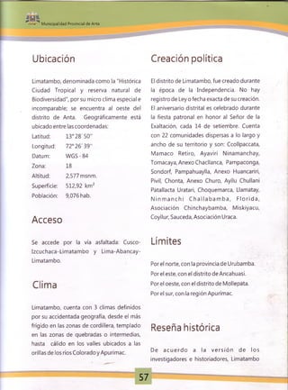 Municipalidad Provincial de Anta
Ubicación Creación política
Limatambo, denominada como la "Histórica
Ciudad Tropical y reserva natural de
Biodiversidad", por su micro clima especial e
incomparable; se encuentra al oeste del
distrito de Anta. Geográficamente está
ubicado entre las coordenadas:
Latitud: 13° 28'50"
Longitud: 72° 26'39"
Datum: W GS-84
Zona: 18
Altitud: 2,577 msnm.
Superficie: 512,92 km2
Población: 9,076 hab.
Acceso
El distrito de Limatambo, fue creado durante
la época de la Independencia. No hay
registro de Ley o fecha exacta de su creación.
El aniversario distrital es celebrado durante
la fiesta patronal en honor al Señor de la
Exaltación, cada 14 de setiembre. Cuenta
con 22 comunidades dispersas a lo largo y
ancho de su territorio y son: Ccollpaccata,
Mamaco Retiro, Ayaviri Ninamanchay,
Tomacaya, Anexo Chacllanca, Pampaconga,
Sondorf, Pampahuaylla, Anexo Huancariri,
Pivil, Chonta, Anexo Churo, Ayllu Chullani
Patallacta Uratari, Choquemarca, Llamatay,
N in m a n c h i C h a lla b a m b a , F lo rid a ,
Asociación Chinchaybamba, Miskiyacu,
Coyllur, Sauceda, Asociación Uraca.
Se accede por la vía asfaltada: Cusco-
Izcuchaca-Limatambo y Lima-Abancay-
Limatambo.
Clima
Limatambo, cuenta con 3 climas definidos
por su accidentada geografía, desde el más
frígido en las zonas de cordillera, templado
en las zonas de quebradas o intermedias,
hasta cálido en los valles ubicados a las
orillas de los ríos Coloradoy Apurímac.
Límites
Por el norte, con la provincia de Urubamba.
Por el este, con el distrito de Ancahuasi.
Por el oeste, con el distrito de Mollepata.
Por el sur, con la región Apurímac.
Reseña histórica
De a cu e rd o a la v e rsió n de los
investigadores e historiadores, Limatambo
57
 
