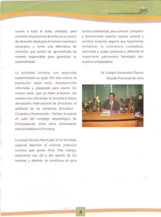 0twm
M unicipalidad Provincial de Anta « ¿ w .
suman a todo lo antes señalado, para
convertir a la provincia de Anta, en un centro
de atracción ideal para el turismo nacional y
extranjero, y como una alternativa de
inversión, que podrá ser aprovechada de
manera responsable para garantizar su
sostenibilidad.
La actividad turística, con seguridad
experimentará su auge. Por este motivo, la
población debe estar debidam ente
informada y preparada para asumir los
nuevos retos, que ya están próximos. Las
razones son suficientes: la cercanía al futuro
Aeropuerto Internacional de Chinchero; el
asfaltado de las carreteras, Izcuchaca -
Cruzpata y Huarocondo - Pachar; la puesta
en valor del complejo arqueológico de
Choquequirao, entre otros, dinamizarán
esta actividad en la Provincia.
La actual Gestión Municipal, le ha brindado
especial atención al enorme potencial
turístico que posee Anta. Este trabajo,
esperamos sea útil y del agrado de los
lectores, y además, se constituya en guía
turística referencial, para conocer, compartir
y promocionar nuestra riqueza cultural y
turística. Estamos seguros que lograremos
fo rta le ce r la co nciencia ciud adana,
destinada a cuidar, preservar y defender el
im portante patrimonio heredado por
nuestros antepasados.
Dr. Eulogio Uscamaita Chacón
Alcalde Provincial de Anta
 