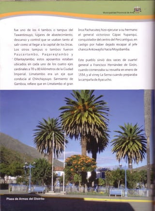 5 - |
Municipalidad Provincial de Anta
fue uno de los 4 tambos o tampus del
Tawantinsuyo, lugares de abastecimiento,
descanso y control que se usaban tanto al
salir como al llegar a la capital de los Incas.
Los otros tampus o tam bos fueron
P a u c a r t a m b o , P a q a r e q t a m b o y
' Ollantaytambo; estos aposentos estaban
ubicados en cada uno de los cuatro ejes
cardinales a 70 u 80 kilómetros de la Ciudad
Imperial. Limatambo era un eje que
conducía al Chinchaysuyo. Sarmiento de
Gamboa, refiere que en Limatambo el gran
Inca Pachacuteq hizo ejecutara su hermano
el general victorioso Cápac Yupanqui,
conquistador del centro del Perú antiguo, en
castigo por haber dejado escapar al jefe
chanca Ankowayllo hacia Moyobamba.
Este pueblo sirvió dos veces de cuartel
general a Francisco Hernández de Girón,
cuando comenzaba su revuelta en enero de
1554, y al virrey La Serna cuando preparaba
la campaña de Ayacucho.
 