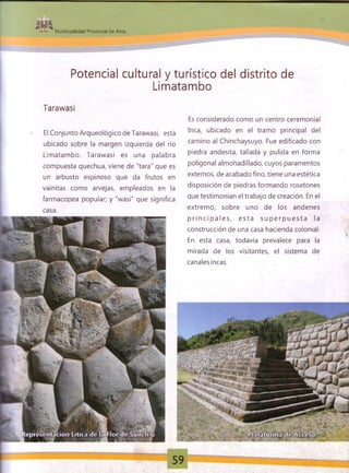 $ 9 %
• » M unicipalidad Provincial de Anta
Potencial cultural y turístico del distrito de
Limatambo
Tarawasi
El Conjunto Arqueológico de Tarawasi, está
ubicado sobre la margen izquierda del río
Limatambo. Tarawasi es una palabra
compuesta quechua, viene de "tara" que es
un arbusto espinoso que da frutos en
vainitas como arvejas, empleados en la
farmacopea popular; y "wasi" que significa
casa.
Es considerado como un centro ceremonial
Inca, ubicado en el tramo principal del
camino al Chinchaysuyo. Fue edificado con
piedra andesita, tallada y pulida en forma
poligonal almohadillado, cuyos paramentos
externos, de acabado fino, tiene una estética
disposición de piedras formando rosetones
que testimonian el trabajo de creación. En el
extremo, sobre uno de los andenes
p rin c ip a le s , e sta s u p e rp u e s ta la
construcción de una casa hacienda colonial.
En esta casa, todavía prevalece para la
mirada de los visitantes, el sistema de
canales incas.
 