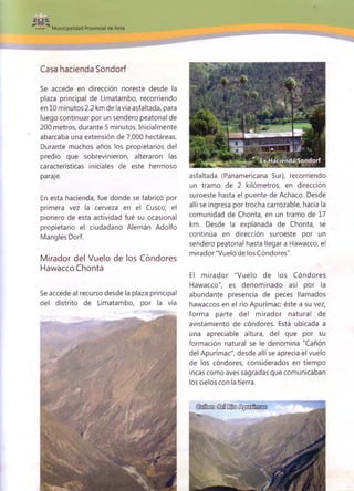 Municipalidad Provincial de Anta
Casa hacienda Sondorf
Se accede en dirección noreste desde la
plaza principal de Limatambo, recorriendo
en 10 minutos 2.2 km de la vía asfaltada, para
luego continuar por un sendero peatonal de
200 metros, durante 5 minutos. Inicialmente
abarcaba una extensión de 7,000 hectáreas.
Durante muchos años los propietarios del
predio que sobrevinieron, alteraron las
características iniciales de este hermoso
paraje.
En esta hacienda, fue donde se fabricó por
primera vez la cerveza en el Cusco; el
pionero de esta actividad fué su ocasional
propietario el ciudadano Alemán Adolfo
Mangles Dorf.
Mirador del Vuelo de los Cóndores
Hawacco Chonta
Se accede al recurso desde la plaza principal
del distrito de Limatambo, por la vía
asfaltada (Panamericana Sur), recorriendo
un tramo de 2 kilómetros, en dirección
suroeste hasta el puente de Achaco. Desde
allí se ingresa por trocha carrozable, hacia la
comunidad de Chonta, en un tramo de 17
km. Desde la explanada de Chonta, se
continúa en dirección suroeste por un
sendero peatonal hasta llegar a Hawacco, el
mirador "Vuelo de los Cóndores".
El m irador "Vuelo de los Cóndores
Hawacco", es denominado así por la
abundante presencia de peces llamados
hawaccos en el río Apurímac; éste a su vez,
forma parte del mirador natural de
avistamiento de cóndores. Está ubicada a
una apreciable altura, del que por su
formación natural se le denomina "Cañón
del Apurímac", desde allí se aprecia el vuelo
de los cóndores, considerados en tiempo
incas como aves sagradas que comunicaban
los cielos con la tierra.
(M eod (M I E fe £^nEto¡D93
 