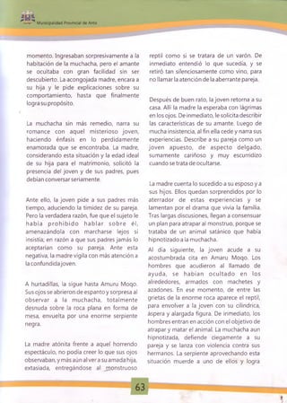 Municipalidad Provincial de Anta
momento. Ingresaban sorpresivamente a la
habitación de la muchacha, pero el amante
se ocultaba con gran facilidad sin ser
descubierto. La acongojada madre, encara a
su hija y le pide explicaciones sobre su
comportamiento, hasta que finalmente
logra su propósito.
La muchacha sin más remedio, narra su
romance con aquel misterioso joven,
haciendo énfasis en lo perdidamente
enamorada que se encontraba. La madre,
considerando esta situación y la edad ideal
de su hija para el matrimonio, solicitó la
presencia del joven y de sus padres, pues
debían conversar seriamente.
Ante ello, la joven pide a sus padres más
tiempo, aduciendo la timidez de su pareja.
Pero la verdadera razón, fue que el sujeto le
hab ía p ro h ib id o h a b la r so b re él,
amenazándola con marcharse lejos si
insistía; en razón a que sus padres jamás lo
aceptarían como su pareja. Ante esta
negativa, la madre vigila con más atención a
la confundida joven.
A hurtadillas, la sigue hasta Amuru Moqo.
Sus ojos se abrieron de espanto y sorpresa al
observar a la muchacha, totalm ente
desnuda sobre la roca plana en forma de
mesa, envuelta por una enorme serpiente
negra.
La madre atónita frente a aquel horrendo
espectáculo, no podía creer lo que sus ojos
observaban, y más aún al ver a su amada hija,
extasiada, entregándose al jpponstruoso
reptil como si se tratara de un varón. De
inmediato entendió lo que sucedía, y se
retiró tan silenciosamente como vino, para
no llamar la atención de la aberrante pareja.
Después de buen rato, la joven retorna a su
casa. Allí la madre la esperaba con lágrimas
en los ojos. De inmediato, le solicita describir
las características de su amante. Luego de
mucha insistencia, al fin ella cede y narra sus
experiencias. Describe a su pareja como un
joven apuesto, de aspecto delgado,
sumamente cariñoso y muy escurridizo
cuando se trata de ocultarse.
La madre cuenta lo sucedido a su esposo y a
sus hijos. Ellos quedan sorprendidos por lo
aterrador de estas experiencias y se
lamentan por el drama que vivía la familia.
Tras largas discusiones, llegan a consensuar
un plan para atrapar al monstruo, porque se
trataba de un animal satánico que había
hipnotizado a la muchacha.
Al día siguiente, la joven acude a su
acostumbrada cita en Amaru Moqo. Los
hombres que acudieron al llamado de
ayuda, se habían ocultado en los
alrededores, armados con machetes y
azadones. En ese momento, de entre las
grietas de la enorme roca aparece el reptil,
para envolver a la joven con su cilindrica,
áspera y alargada figura. De inmediato, los
hombres entran en acción con el objetivo de
atrapar y matar el animal. La muchacha aun
hipnotizada, defiende ciegamente a su
pareja y se lanza con violencia contra sus
hermanos. La serpiente aprovechando esta
situación muerde a uno de ellos y logra
 