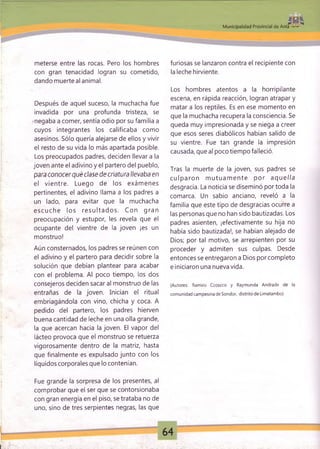 Municipalidad Provincial de Anta ■*■»
meterse entre las rocas. Pero los hombres
con gran tenacidad logran su cometido,
dando muerte al animal.
Después de aquel suceso, la muchacha fue
invadida por una profunda tristeza, se
•negaba a comer, sentía odio por su familia a
cuyos integrantes los calificaba como
asesinos. Sólo quería alejarse de ellos y vivir
el resto de su vida lo más apartada posible.
Los preocupados padres, deciden llevar a la
joven ante el adivino y el partero del pueblo,
para conocer qué clase de criatura Ilevaba en
el vientre. Luego de los exám enes
pertinentes, el adivino llama a los padres a
un lado, para evitar que la muchacha
escu ch e los re su lta d o s. Con gran
preocupación y estupor, les revela que el
ocupante del vientre de la joven ¡es un
monstruo!
Aún consternados, los padres se reúnen con
el adivino y el partero para decidir sobre la
solución que debían plantear para acabar
con el problema. Al poco tiempo, los dos
consejeros deciden sacar al monstruo de las
entrañas de la joven. Inician el ritual
embriagándola con vino, chicha y coca. A
pedido del partero, los padres hierven
buena cantidad de leche en una olla grande,
la que acercan hacia la joven. El vapor del
lácteo provoca que el monstruo se retuerza
vigorosamente dentro de la matriz, hasta
que finalmente es expulsado junto con los
líquidos corporales que lo contenían.
Fue grande la sorpresa de los presentes, al
comprobar que el ser que se contorsionaba
con gran energía en el piso, se trataba no de
uno, sino de tres serpientes negras, las que
furiosas se lanzaron contra el recipiente con
la leche hirviente.
Los hombres atentos a la horripilante
escena, en rápida reacción, logran atrapar y
matar a los reptiles. Es en ese momento en
que la muchacha recupera la consciencia. Se
queda muy impresionada y se niega a creer
que esos seres diabólicos habían salido de
su vientre. Fue tan grande la impresión
causada, queal poco tiempo falleció.
Tras la muerte de la joven, sus padres se
cu lp aro n m utuam ente por aque//a
desgracia. La noticia se diseminó por toda la
comarca. Un sabio anciano, reveló a la
familia que este tipo de desgracias ocurre a
las personas que no han sido bautizadas. Los
padres asienten, ¡efectivamente su hija no
había sido bautizada!, se habían alejado de
Dios; por tal motivo, se arrepienten por su
proceder y admiten sus culpas. Desde
entonces se entregaron a Dios por completo
e iniciaron una nueva vida.
(Autores: Ramiro Ccoscco y Raym unda Andrade de la
comunidad cam pesina de Sondor, distrito de Limatambo)
 
