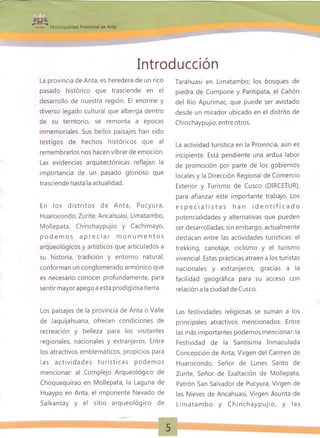 1fti>Wi9 ^
Municipalidad Provincial de Anta
Introducción
La provincia de Anta, es heredera de un rico
pasado histórico que trasciende en el
desarrollo de nuestra región. El enorme y
diverso legado cultural que alberga dentro
de su territorio, se remonta a épocas
inmemoriales. Sus bellos paisajes han sido
testigos de hechos históricos que al
remembrarlos nos hacen vibrar de emoción.
Las evidencias arquitectónicas reflejan la
importancia de un pasado glorioso que
trasciende hasta la actualidad.
En los d istrito s de Anta, Pucyura,
Huarocondo, Zurite, Ancahuasi, Limatambo,
Mollepata, Chinchaypujio y Cachimayo,
p o d e m o s a p r e c ia r m o n u m e n to s
arqueológicos y artísticos que articulados a
su historia, tradición y entorno natural,
conforman un conglomerado armónico que
es necesario conocer profundamente, para
sentir mayor apego a esta prodigiosa tierra.
Los paisajes de la provincia de Anta o Valle
de Jaquijahuana, ofrecen condiciones de
recreación y belleza para los visitantes
regionales, nacionales y extranjeros. Entre
los atractivos emblemáticos, propicios para
las a ctivid a d e s tu rística s podem os
mencionar: al Complejo Arqueológico de
Choquequirao en Mollepata, la Laguna de
Huaypo en Anta, el imponente Nevado de
Salkantay y el sitio arqueológico de
Tarahuasi en Limatambo; los bosques de
piedra de Compone y Pantipata, el Cañón
del Río Apurímac, que puede ser avistado
desde un mirador ubicado en el distrito de
Chinchaypujio; entre otros.
La actividad turística en la Provincia, aún es
incipiente. Está pendiente una ardua labor
de promoción por parte de los gobiernos
locales y la Dirección Regional de Comercio
Exterior y Turismo de Cusco (DIRCETUR),
para afianzar este importante trabajo. Los
e s p e c ia lis t a s h a n id e n t if ic a d o
potencialidades y alternativas que pueden
ser desarrolladas; sin embargo, actualmente
destacan entre las actividades turísticas: el
trekking, canotaje, ciclismo y el turismo
vivencial. Estas prácticas atraen a los turistas
nacionales y extranjeros, gracias a la
facilidad geográfica para su acceso con
relación a la ciudad de Cusco.
Las festividades religiosas se suman a los
principales atractivos mencionados. Entre
las más importantes podemos mencionar: la
Festividad de la Santísima Inmaculada
Concepción de Anta; Virgen del Carmen de
Huarocondo, Señor de Lunes Santo de
Zurite, Señor de Exaltación de Mollepata,
Patrón San Salvador de Pucyura, Virgen de
las Nieves de Ancahuasi, Virgen Asunta de
Lim atam bo y C h in ch a yp u jio , y las
 
