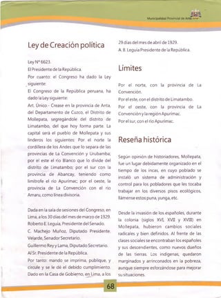 Jjjfi fg
M unicipalidad Provincial de Anta -
Ley de Creación política
Ley N° 6623.
El Presidente de la República.
Por cuanto: el Congreso ha dado la Ley
siguiente:
El Congreso de la República peruana, ha
dado la Ley siguiente:
Art. Único.- Crease en la provincia de Anta,
del Departamento de Cuzco, el Distrito de
Mollepata, segregándole del distrito de
Limatambo, del que hoy forma parte. La
capital será el pueblo de Mollepata y sus
linderos los siguientes: Por el norte la
cordillera de los Andes que lo separa de las
provincias de La Convención y Urubamba;
por el este el río Blanco que lo divide del
distrito de Limatambo; por el sur con la
provincia de Abancay, teniendo como
limítrofe el río Apurímac; por el oeste, la
provincia de La Convención con el río
Amaru, como línea divisoria.
Dada en la sala de sesiones del Congreso, en
Lima, a los 30 días del mes de marzo de 1929.
Roberto E. Leguía, Presidente del Senado.
C. Machejo Muñoz, Diputado Presidente.
Velarde, Senador Secretario.
Guillermo Reyy Lama, Diputado Secretario.
Al Sr. Presidente de la República.
Por tanto: mando se imprima, publique, y
circule y se le dé el debido cumplimiento.
Dado en la Casa de Gobierno, en Lima, a los
29 días del mes de abril de 1929.
A. B. Leguía Presidente de la República.
Límites
Por el norte, con la provincia de La
Convención.
Por el este, con el distrito de Limatambo.
Por el oeste, con la provincia de La
Convención y la región Apurímac.
Porel sur, con el río Apurímac.
Reseña histórica
Según opinión de historiadores, Mollepata,
fue un lugar debidamente organizado en el
tiempo de losincas, en cuyo poblado se
instaló un sistema de administración y
control para los pobladores que les tocaba
trabajar en los diversos pisos ecológicos,
llámense estos puna, yunga, etc.
Desde la invasión de los españoles, durante
la colonia (siglos XVI, XVII y XVIII) en
Mollepata, hubieron cambios sociales
radicales y bien definidos. Al frente de las
clases sociales se encontraban los españoles
y sus descendientes, como nuevos dueños
de las tierras. Los indígenas, quedaron
marginados y arrinconados en la pobreza,
aunque siempre esforzándose para mejorar
su situaciones.
L
 
