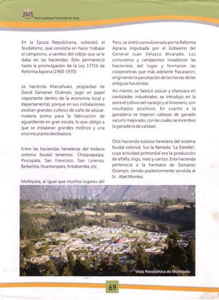 .
Municipalidad Provincial de Anta
En la Época Republicana, subsistió el
feudalismo, que consistía en hacer trabajar
al campesino, a cambio del cobijo que se le
daba en las haciendas. Esto permaneció
hasta la promulgación de la Ley 17716 de
Reforma Agraria (1968-1970).
La hacienda Marcahuasi, propiedad de
David Samanez Ocampo, jugó un papel
importante dentro de la economía local y
departamental, porque en sus instalaciones
existían grandes cultivos de caña de azúcar,
materia prima para la fabricación de
aguardiente en gran escala, lo que obligó a
que se instalaran grandes molinos y una
enorme planta destiladora.
Entre las haciendas herederas del todavía
sistema feudal tenemos: Choquepalpa,
Pincopata, San Francisco, San Lorenzo,
Bellavista, Huamanpata, Antabamba, etc.
Mollepata, al igual que muchos lugares del
Perú, se sintió convulsionada por la Reforma
Agraria impulsada por el Gobierno del
General Juan Velasco Alvarado. Los
comuneros y campesinos invadieron las
haciendas del lugar y form aron las
cooperativas que más adelante fracasaron,
originando la parcelación de las tierras de las
antiguas haciendas.
Así mismo, se fabricó azúcar y chancaca en
cantidades industriales; se introdujo en la
zona el cultivo del naranjo y el limonero, con
resultados positivos. En cuanto a la
ganadería se trajeron cabezas de ganado
vacuno mejorado, con las cuales se incentivo
la ganadería de calidad.
Otra hacienda todavía heredera del sistema
feudal colonial, fue la llamada "La Estrella",
cuya actividad primordial era la producción
de alfalfa, trigo, maíz y carrizo. Esta hacienda
pertenecía a la hermana de Samanez
Ocampo, siendo posteriormente vendida al
Sr. Abel Montes.
69
 