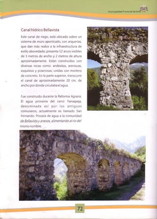 Mil _»—j.
Municipalidad Provincial de Anta
Canal hídrico Bellavista
Este canal de riego, está ubicado sobre un
sistema de muro aporticado, con arquerías,
que dan más realce a la infraestructura de
estilo abovedado; presenta 12 arcos visibles
de 3 metros de ancho y 2 metros de altura
aproximadamente. Están construidos con
diversas rocas como: andesitas, areniscas,
esquistos y pizarrosas; unidas con mortero
de concreto. En la parte superior, transcurre
el canal de aproximadamente 20 cm. de
ancho por donde circulaba el agua.
Fue construido durante la Reforma Agraria.
El agua provenía del cerro Yanaqaqa,
d en o m in ad a así por los an tig u o s
comuneros, actualmente es llamado San
Fernando. Proveía de agua a la comunidad
de Bellavistay anexos, alimentando al río del
mismo nombre.
 