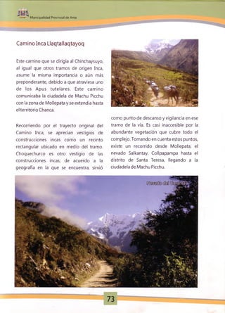 :
Municipalidad Provincial de Anta
Camino Inca Llaqtaliaqtayoq
Este camino que se dirigía al Chinchaysuyo,
al igual que otros tramos de origen Inca,
asume la misma importancia o aún más
preponderante, debido a que atraviesa uno
de los Apus tutelares. Este camino
comunicaba la ciudadela de Machu Picchu
con la zona de Mollepata y se extendía hasta
el territorio Chanca.
Recorriendo por el trayecto original del
Camino Inca, se aprecian vestigios de
construcciones incas como un recinto
rectangular ubicado en medio del tramo.
Choquechurco es otro vestigio de las
construcciones incas; de acuerdo a la
geografía en la que se encuentra, sirvió
como punto de descanso y vigilancia en ese
tramo de la vía. Es casi inaccesible por la
abundante vegetación que cubre todo el
complejo. Tomando en cuenta estos puntos,
existe un recorrido desde Mollepata, el
nevado Salkantay, Collpapampa hasta el
distrito de Santa Teresa, llegando a la
ciudadela de Machu Picchu.
 
