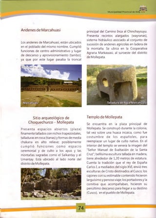 MM unicipalidad Provincial de Anta
Andenes de Marcahuasi
Los andenes de Marcahuasi, están ubicados
en el poblado del mismo nombre. Cumplió
funciones de centro administrativo y lugar
de descanso y aprovisionamiento (tambo);
ya que por este lugar pasaba la troncal
principal del Camino Inca al Chinchaysuyu.
Presenta recintos alargados (wayranas),
sistema hidráulico asociado al conjunto de
sucesión de andenes agrícolas en ladera de
la montaña. Se ubica en la Cooperativa
Agraria Markawasi, al suroeste del distrito
de Mollepata.
Sitio arqueológico de Templo de Mollepata
Choquechurco - Mollepata Se encuentra en |a p|aza prjndpa| de
Mollepata. Se construyó durante la colonia,
tal vez sobre una huaca incaica, como fue
co stum bre de los esp añ o les, para
reemplazar un lugar de culto nativo. En el
interior del templo se venera la imagen del
"Señor Manuel de Exaltación de la Santa
Cruz"; bellísima escultura tallada en madera,
tiene alrededor de 1,20 metros de estatura.
Cuenta la tradición que el rey de España
Carlos I, a mediados del siglo XVI, envió tres
esculturas de Cristo destinados al Cusco; los
cajones con su estimable contenido hicieron
larguísimo y penoso viaje; los portadores y la
comitiva que acompañaban, hicieron su
penúltimo descanso para llegar a su destino
(Cusco), en el pueblo de Mollepata.
Presenta e sp acio s ab ie rto s (p laza)
finamente tallados con nichos trapezoidales,
talladuras en roca (tianas) y formas de media
chakana en alto relieve; posiblemente
cu m p lió fu n c io n e s com o e sp a cio
ceremonial y de culto a los apus y las
montañas sagradas como el Salkantay y el
Umantay. Está ubicado al lado norte del
distrito de Mollepata.
 