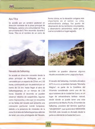 H ü f ■ S W
M unicipalidad Provincial de Anta
--------------- r.-. ■;• n-
ApuTilca
Se accede por un sendero peatonal en
dirección noroeste de la plaza principal de
Mollepata, camino a la comunidad de Tilca,
por un tramo de 5.7 Km. recorrido durante 2
horas. Tilca es el nombre de un cerro de
forma cónica, es la elevación orógena más
im portante en el secto r; su cim a,
extraordinaria atalaya, fue punto de
observación de los territorios circundantes,
y observatorio astronómico, razón por la
cual se consideró un lugar sagrado.
Nevado de Salkantay
Se accede en dirección noroeste desde la
plaza principal de Mollepata, por vía
carrozable por un espacio de 23 km. en 2.30
horas, continuando por vía peatonal por un
tramo de 5.6 km. hasta llegar al abra de
Salkantaypampa, en un tiempo de 2.30
horas. Durante el recorrido se pueden
observar rebaños de auquénidos, lagunas
como Soyrococha y otra que se encuentra
en las faldas del nevado que presenta una
coloración particular (verde turquesa),
debido a la presencia de minerales de la
zona. En el abra de Salkantaypampa, además
de tener una vista privilegiada del Nevado,
también se pueden observar algunos
rituales ancestrales como pago a los Apus.
El nevado del Salkantay, montaña ubicada a
6271 m.s.n.m, es también llamada "Montaña
Mágica"; es parte de la Cordillera del
Vilcanota considerado como uno de los
apus tutelares de la ciudad de Cusco, es un
lugar de extraordinaria belleza natural,
desde donde se puede tener una vista
panorámica de Machu Picchu. El nombre de
Salkantay, proviene del término quechua
"SALQAN KAY", que quiere decir MONTAÑA
SALVAJE, este nevado es divisado desde la
parte occidental de la Ciudad de Cusco.
77
 
