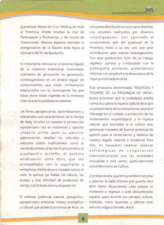 grandiosas fiestas de Cruz Velakuy en toda
la Provincia, donde resaltan la cruz de
Runtuqayan y Puchuorqo, y las cruces de
Huarocondo. Merece especial atención la
peregrinación de la Nación Anta hacia el
Santuario del Sr. de Qoyllurit'y.
Es importante mencionar el enorme legado
de la medicina tradicional, transmitido
oralmente de generación en generación,
constituyéndose en un amplio legajo de
conocimientos que están íntimamente
relacionados con su cosmogonía, los que
hasta ahora están vigentes en la memoria
colectiva de los pobladores anteños.
Las ferias agropecuarias, agroindustriales y
artesanales, son características de la Pampa
de Anta. En ellas se muestra la producción
agropecuaria rica en nutrientes y sabores
¡m a te ria p rim a p ara su p e c u lia r
gastronomía!, resaltan los coloridos y
sabrosos platos tradicionales como la
merienda anteña, el lechón huarocondino, el
y u y u h a u ch 'a z u rite ñ o , el p u ch ero
ancahuasino , entre otros; que son
acom pañados con la espum ante y
vertiginosa chicha de jora. La papa nativa, el
maíz, la quinua, las habas, los ollucos, las
arvejas y una infinidad de productos de
campo, son la base para su preparación.
El enorme potencial natural, paisajístico,
agropecuario, artesanal, minero, energético
y cultural que posee la provincia de Anta, se
encuentra distribuido en sus nueve distritos.
Los estudios realizados por diversos
in v e s tig a d o re s , han a p o rta d o al
conocimiento real del potencial de la
Provincia; estos a su vez, son una gran
contribución para nuevas investigaciones.
Con esta publicación, fruto de un trabajo
objetivo, somero y contrastado con la
b ib lio g rafía existe n te , pretendem os
informar con amplitud y certeza acerca de la
riqueza encerrada en Anta.
Esta propuesta denominada "RIQUEZAS Y
TESOROS DE LA PROVINCIA DE ANTA",
busca promover que la ciudadanía anteña
conozca y valore la riqueza cultural de la que
es posesionaría; de la misma forma, asuma el
liderazgo en el cuidado y protección de los
monumentos arqueológicos y la riqueza
natural, que asociados a su cultura viva,
generarán modelos de buenas prácticas de
gestión para la conservación y defensa de
nuestro legado material e inmaterial. Para
ello, es necesario celebrar alianzas
e s t r a t é g i c a s d e c o o p e r a c i ó n
in terin stitu cio n al con las entidades
vinculadas a este sector, particularmente
con el Ministerio de Cultura.
Con esta revista, queremos también rescatar
y plasmar la bella historia que guarda ésta
fértil tierra. Recorriendo cada página te
invitamos a ingresar a este deslumbrante
espacio, para recorrer sus paisajes, cultura,
tradición, mitos, leyendas y admirar este
entorno mágico llamado ¡Anta!
 