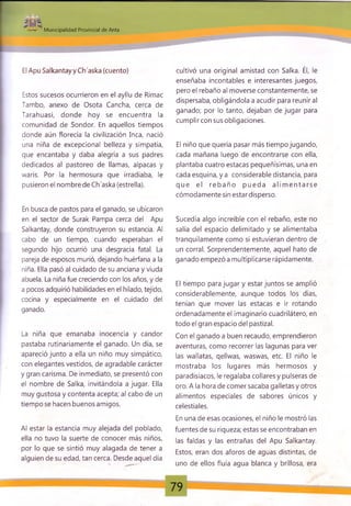 - m
Municipalidad Provincial de Anta
El Apu Salkantayy Ch'aska (cuento)
Estos sucesos ocurrieron en el ayllu de Rimac
Tambo, anexo de Osota Cancha, cerca de
Tarahuasi, donde hoy se encuentra la
comunidad de Sondor. En aquellos tiempos
donde aún florecía la civilización Inca, nació
una niña de excepcional belleza y simpatía,
que encantaba y daba alegría a sus padres
dedicados al pastoreo de llamas, alpacas y
waris. Por la hermosura que irradiaba, le
pusieron el nombre de Ch'aska (estrella).
En busca de pastos para el ganado, se ubicaron
en el sector de Surak Pampa cerca del Apu
Salkantay, donde construyeron su estancia. Al
cabo de un tiempo, cuando esperaban el
segundo hijo ocurrió una desgracia fatal. La
pareja de esposos murió, dejando huérfana a la
niña. Ella pasó al cuidado de su anciana y viuda
abuela. La niña fue creciendo con los años, y de
a pocos adquirió habilidades en el hilado, tejido,
cocina y especialmente en el cuidado del
ganado.
La niña que emanaba inocencia y candor
pastaba rutinariamente el ganado. Un día, se
apareció junto a ella un niño muy simpático,
con elegantes vestidos, de agradable carácter
y gran carisma. De inmediato, se presentó con
el nombre de Salka, invitándola a jugar. Ella
muy gustosa y contenta acepta; al cabo de un
tiempo se hacen buenos amigos.
Al estar la estancia muy alejada del poblado,
ella no tuvo la suerte de conocer más niños,
por lo que se sintió muy alagada de tener a
alguien de su edad, tan cerca. Desde aquel día
cultivó una original amistad con Salka. Él, le
enseñaba incontables e interesantes juegos,
pero el rebaño al moverse constantemente, se
dispersaba, obligándola a acudir para reunir al
ganado; por lo tanto, dejaban de jugar para
cumplircon susobligaciones.
El niño que quería pasar más tiempo jugando,
cada mañana luego de encontrarse con ella,
plantaba cuatro estacas pequeñísimas, una en
cada esquina, y a considerable distancia, para
que el reb año pueda a lim e n ta rse
cómodamente sin estardisperso.
Sucedía algo increíble con el rebaño, este no
salía del espacio delimitado y se alimentaba
tranquilamente como si estuvieran dentro de
un corral. Sorprendentemente, aquel hato de
ganado empezó a multiplicarse rápidamente.
El tiempo para jugar y estar juntos se amplió
considerablemente, aunque todos los días,
tenían que mover las estacas e ir rotando
ordenadamente el imaginario cuadrilátero, en
todo el gran espacio del pastizal.
Con el ganado a buen recaudo, emprendieron
aventuras, como recorrer las lagunas para ver
las wallatas, qellwas, waswas, etc. El niño le
mostraba los lugares más hermosos y
paradisiacos, le regalaba collares y pulseras de
oro. A la hora de comer sacaba galletas y otros
alimentos especiales de sabores únicos y
celestiales.
En una de esas ocasiones, el niño le mostró las
fuentes de su riqueza; estas se encontraban en
las faldas y las entrañas del Apu Salkantay.
Estos, eran dos aforos de aguas distintas, de
uno de ellos fluía agua blanca y brillosa, era
79
 