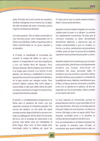 .,ti,
Municipalidad Provincial de Anta - *
plata. El fluido de la otra fuente era amarilla y
también refulgente, era el mismo oro. Si algún
día ella necesitara de estos minerales, podría
coger la cantidad que deseaba.
Los años pasaron. Ella se había convertido en
' una hermosa joven, sólo comparable con la
Diosa Luna (Quilla); y Salka, al igual que ella se
había transformado en un joven apuesto y
encantador.
A Ch'aska, le inquietaba la curiosidad por
conocer el origen de Salka, su casa y sus
padres. Lo imaginaba en una casa majestuosa
y con una familia llena de riquezas. Poco
tiempo después, ella le propuso que la llevara
a su hogar para conocer a su familia. A este
pedido, con ternura y amabilidad le anuncio
que pronto conocería la casa donde habitaba y
en la que vivirían por siempre juntos. Pero
primero debían casarse. Ella, entre alegre y
sorprendida, le dijo que antes debía de pedir
su mano y sacarla de su hogar con el permiso y
consentimiento de su abuela.
El asintió, e inmediatamente programaron la
fecha para el petitorio de mano. Los dos
esperaron ansiosos el momento pactado. Por
ironías del destino, un día antes de aquel
ansiado evento, llego el jefe de la comarca con
toda una delegación de los altos funcionarios
del Inca, con el encargo de seleccionar a las
jóvenes más bellas, para ser trasladadas al
Aclla Huasi. ¡Peor aún!, el Inca estaba bien
informado sobre la belleza ..sin igual de
Ch'aska, por lo que su suerte estaba echada, y
debía formar parte del harén.
Aquellos hombres habían llegado con muchos
regalos para la joven y su abuela. La anciana
fue rápidamente convencida. Ch'aska, por el
contrario mostraba su dolor derramando
abundantes lágrimas, y aduciendo que ya
estaba comprometida y que su corazón, su
mente y su alma, pertenecían exclusivamente
a Salka, quien al rayar la aurora de la mañana
siguiente, estaría presente para pedirsu mano.
Aquellos astutos funcionarios que ya conocían
casos parecidos, planificaron anticipadamente
tenderle una tram pa. Aduciendo ser
servidores del auqui (príncipe) Salka, le
señalaron que hay cambios y que ellos habían
recibido órdenes para preparar la antesala de
la pedida de mano. Además, manifestaron que
el Rey y la Reyna querían conocerla y recibirla
junto con su abuela en el palacio. ¡El día tan
esperado por los enamorados, debía suceder
en el corazón del reino!
La muy ingenua es convencida, aunque se
preguntaba por dentro ¿y por qué Salka no me
dijo nada de esto? ¿Por qué no me dijo que era
príncipe? ¡Debe ser una sorpresa!, se decía a sí
misma. Ella llegó a creer en aquel ardid. Poco
después, escoltada junto a su abuelita, es
conducida hacia el palacio real del Cusco.
-P
Una vez presentada en el Palacio Imperial, fue
tan grande la sorpresa para Ch'aska, al
comprobar que quien estaba frente a ella, no
80
 