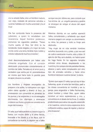 -,-a. Municipalidad Provincial de Anta
era su amado Salka, sino un hombre maduro,
casi viejo, rodeado de personas extrañas a
quienes hablaba con mucha autoridad: ¡Era el
Inca!
Ella fue conducida hacia la presencia del
soberano, a quien lo saludaban con
reverencia. Aquel hombre poderoso,
pronuncio las siguientes palabras: "Tienes
mucha suerte, el Dios Sol (Inti) te ha
bendecido, fuiste elegida, y lo mejor de todo
vivirás como una reina, tendrás hijos nobles y
estarás rodeada de muchos sirvientes".
Lloró desconsoladamente por haber sido
vilm ente engañada. Con el corazón
destrozado pronunciaba constantemente el
nombre de Salka. Pensaba en el amor puro y
verdadero que sentía por él, prometiéndose
así misma que haría todo lo posible para
escapary buscara su amado.
Los hombres y mujeres encargados de
preparar a las aellas, la instruyeron con rigor
sobre cómo agradar y divertir al Inca. La
j
amenazaron con convertirla en alimento de
los pumas y las serpientes si no se entregaba
dócilmente. Los chantajes y amenazas
rindieron sus frutos y pronto se convirtió en la
mujer del monarca.
Ch'aska, que había perdido su inocencia por la
fuerza, con mucho dolor y el alma herida,
invocaba a los dioses y a los Apus, que le
concedieran la muerte, le dejaran ver a Salka
aunque sea por última vez, para contarle que
fue víctima de un engaño perverso y pedirle
se encargue de vengar el abuso del aquel
monarca.
Mientras dormía, en sus sueños apareció
Salka, consolándola y señalando que aquel
monarca pagará con sangre su atrevimiento;
su reino, las panacas y todo su linaje será
destruido.
"Hay mujer de mi vida vendrán hombres
extraños buscando oro y plata, y por esa sed
de codicia sembrarán muerte, odio y dolor. El
ejército del Rey será abatido, no habrá quien
les haga frente. En los sagrados templos
entraran otros dioses, desplazando a los
nuestros y los campos donde pastaban llamas,
alpacas y waris, serán remplazados por otro
tipo de animales extraños y hasta otros
hombres habitaran nuestras tierras", le decía.
"Quiero que sepas Ch'aska, que yo soy el Apu
Salkantay, quien al verte tan hermosa, pedí a
los dioses convertirme en hombre y ser tu
pareja, para engendrar a Salka Pachacuteq,
mitad hombre y mitad Dios, quien debía
construir un reino esplendoroso y rico, y
convertirse en el aliado de los Incas. Él, estaba
predestinado para salvar de aquella catástrofe
a los nuestros, como la única esperanza de la
civilización andina, capaz de repeler y destruir
a los invasores".
81
 