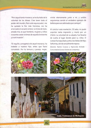 i«pM u n ic ip a lid a d ' Provincial de Anta
x'
"Pero aquel tonto monarca, se ha burlado de la
voluntad de los dioses. Cree tener todo el
poder del mundo ¡Pero está equivocado!, me
ha quitado la flor más hermosa, me ha
arrancado el corazón entero. Lo triste de todo,
amada mía, es que hombres, mujeres y niños
• ¡nocentes serán victimas de aquella Inminente
ycruel invasión".
"El orgullo y arrogancia de aquel monarca, ha
matado a nuestro hijo, antes que fuera
concebido. Por tu ternura y pureza, mujer,
vivirás eternamente junto a mí, y unidos
seguiremos siendo el verdadero ejemplo de
belleza para ser admirados porsiempre".
Al concluir esta revelación, Ch'aska, no pudo
soportar tanta impresión y murió por un
infarto. La voluntad de su abuela, fue llevarla
de vuelta al lugar donde pasó su niñez. El
cuerpo fue sepultadojunto a las faldas del Apu
Salkantay, donde actualmente reposa.
(Autores: Ramiro Ccoscco y Raymunda Andrade -
Comunidad de Sondor Distrito de Limatambo)
82
 