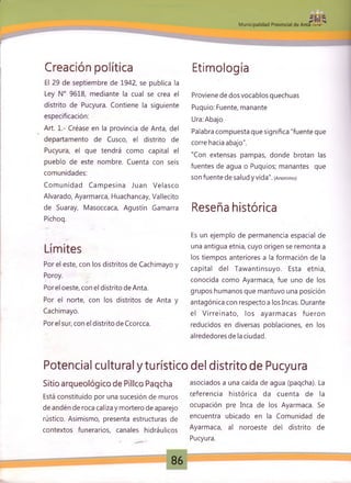 JS |M unicipalidad Provincial de Anta »
Creación política
El 29 de septiembre de 1942, se publica la
Ley N° 9618, mediante la cual se crea el
distrito de Pucyura. Contiene la siguiente
especificación:
Art. 1.- Créase en la provincia de Anta, del
departamento de Cusco, el distrito de
Pucyura, el que tendrá como capital el
pueblo de este nombre. Cuenta con seis
comunidades:
Com unidad Cam pesina Juan Velasco
Alvarado, Ayarmarca, Huachancay, Vallecito
de Suaray, Masoccaca, Agustín Gamarra
Pichoq.
Límites
Por el este, con los distritos de Cachimayo y
Poroy.
Por el oeste, con el distrito de Anta.
Por el norte, con los distritos de Anta y
Cachimayo.
Por el sur, con el distrito de Ccorcca.
Etimología
Proviene de dos vocablos quechuas
Puquio: Fuente, manante
Ura: Abajo
Palabra compuesta que significa "fuente que
corre hacia abajo".
"Con extensas pampas, donde brotan las
fuentes de agua o Puquios; manantes que
son fuente de salud y vida". (Anonimo)
Reseña histórica
Es un ejemplo de permanencia espacial de
una antigua etnia, cuyo origen se remonta a
los tiempos anteriores a la formación de la
capital del Tawantinsuyo. Esta etnia,
conocida como Ayarmaca, fue uno de los
grupos humanos que mantuvo una posición
antagónica con respecto a los Incas. Durante
el V irreinato, los ayarm acas fueron
reducidos en diversas poblaciones, en los
alrededores de la ciudad.
Potencial cultural y turístico del distrito de Pucyura
Sitio arqueológico de Pilleo Paqcha
Está constituido por una sucesión de muros
de andén de roca caliza y mortero de aparejo
rústico. Asimismo, presenta estructuras de
contextos funerarios, canales hidráulicos
asociados a una caída de agua (paqcha). La
referencia histórica da cuenta de la
ocupación pre Inca de los Ayarmaca. Se
encuentra ubicado en la Comunidad de
Ayarmaca, al noroeste del distrito de
Pucyura.
86
 