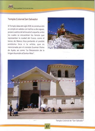 Municipalidad Provincial de Anta
Templo Colonial San Salvador
El Templo data del siglo XVII, la construcción
es simple en adobe con techos a dos aguas,
posee cuadros de la Escuela Cusqueña, entre
los cuales se encuentran los lienzos que
representan la ciudad del Cusco, como el
lienzo de Manco Inca portando el posible
em blem a Inca o la w ifala, que es
mencionada por el cronista Guarnan Poma
de Ayala; así como "La Descensión de la
Virgen Asunción al SunturWasi".
Templo Colonial de "San Salvador"
87
 